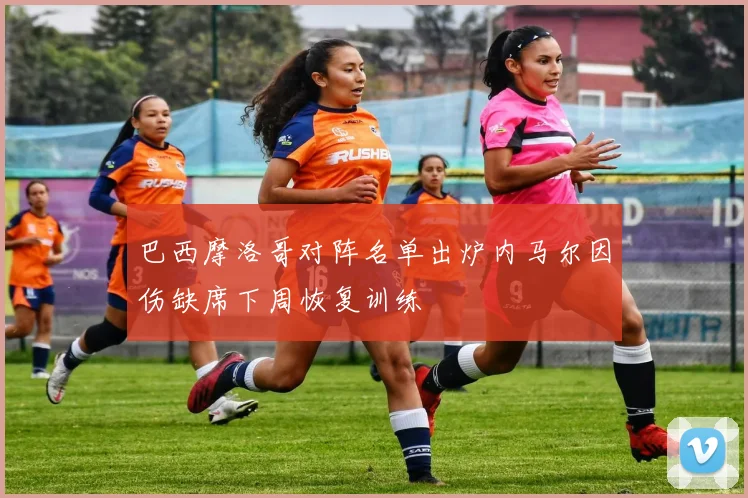 巴西摩洛哥对阵名单出炉内马尔因伤缺席下周恢复训练