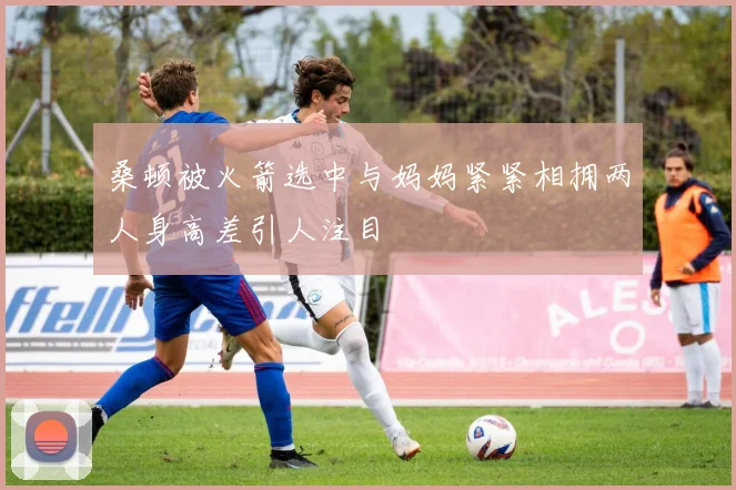 桑顿被火箭选中与妈妈紧紧相拥两人身高差引人注目