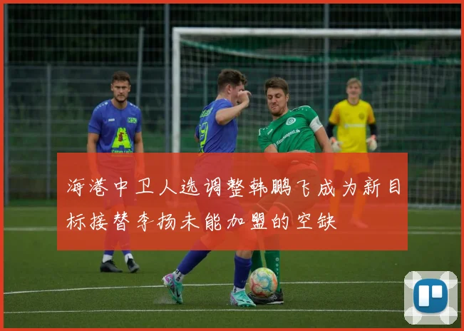海港中卫人选调整韩鹏飞成为新目标接替李扬未能加盟的空缺