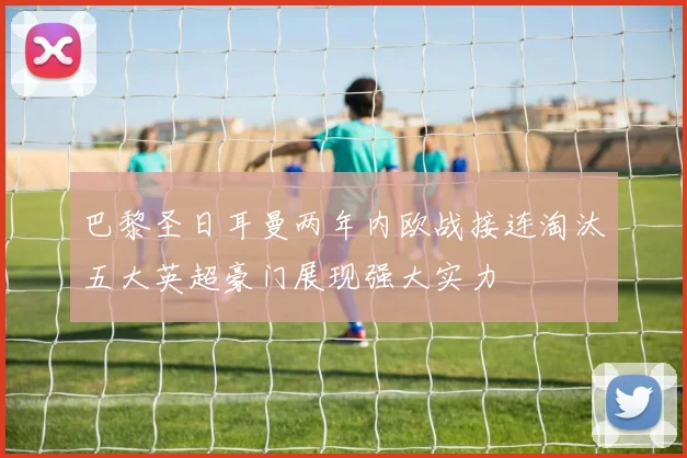 巴黎圣日耳曼两年内欧战接连淘汰五大英超豪门展现强大实力