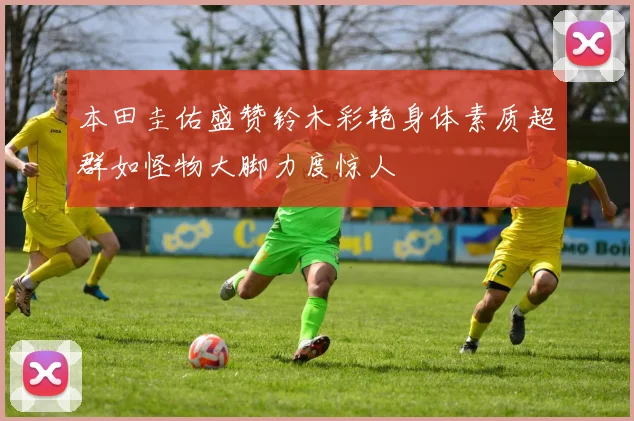 本田圭佑盛赞铃木彩艳身体素质超群如怪物大脚力度惊人