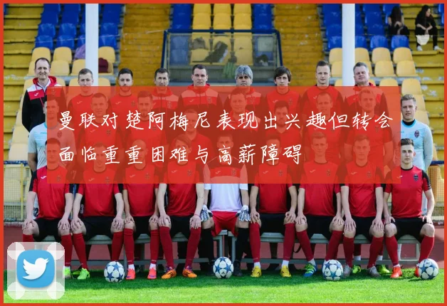 曼联对楚阿梅尼表现出兴趣但转会面临重重困难与高薪障碍