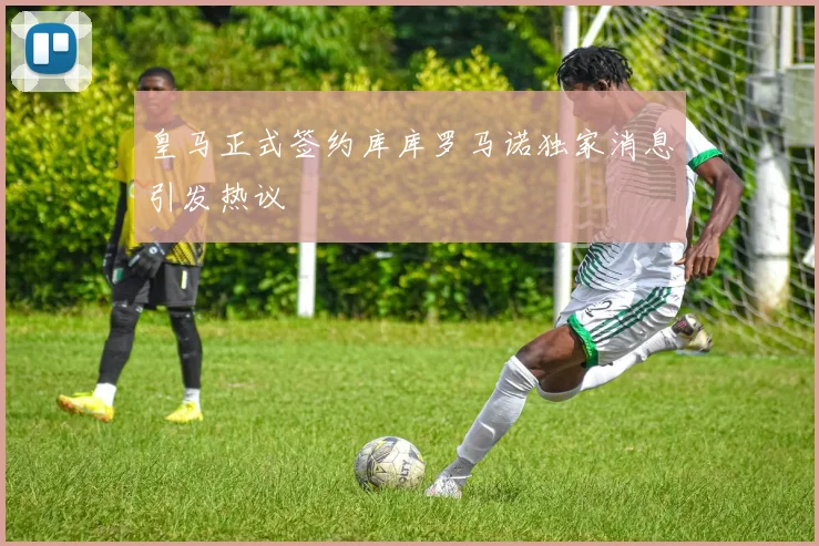 皇马正式签约库库罗马诺独家消息引发热议