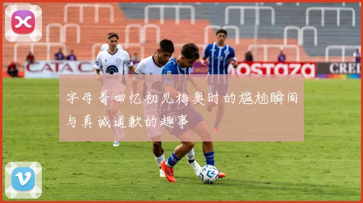 字母哥回忆初见梅奥时的尴尬瞬间与真诚道歉的趣事