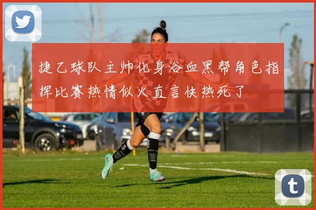 捷乙球队主帅化身浴血黑帮角色指挥比赛热情似火直言快热死了