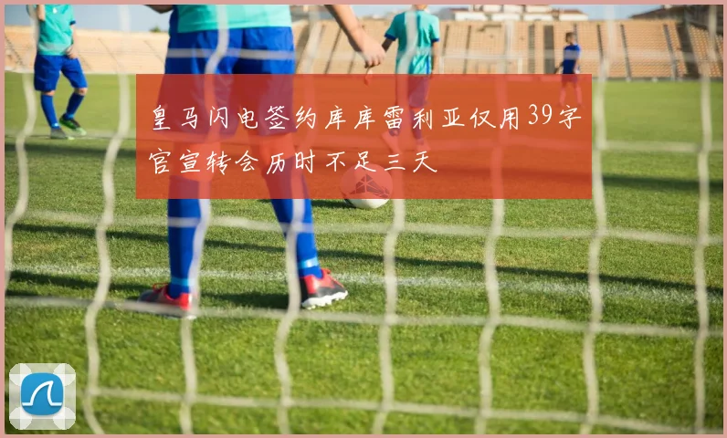 皇马闪电签约库库雷利亚仅用39字官宣转会历时不足三天