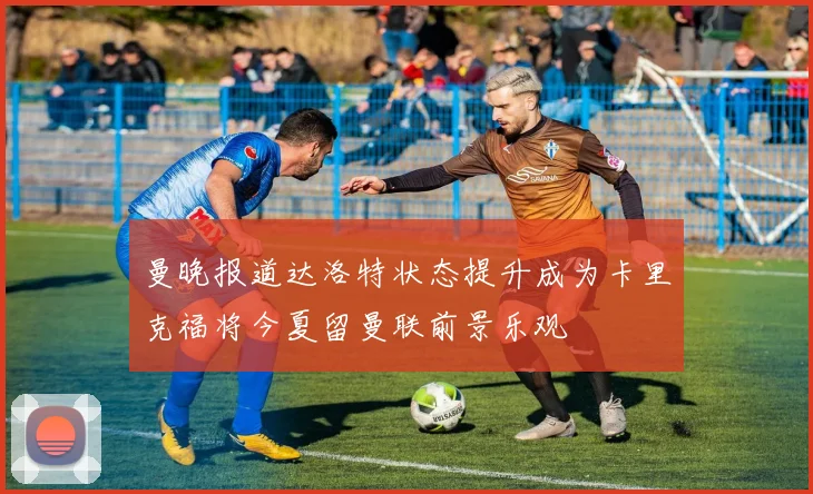 曼晚报道达洛特状态提升成为卡里克福将今夏留曼联前景乐观