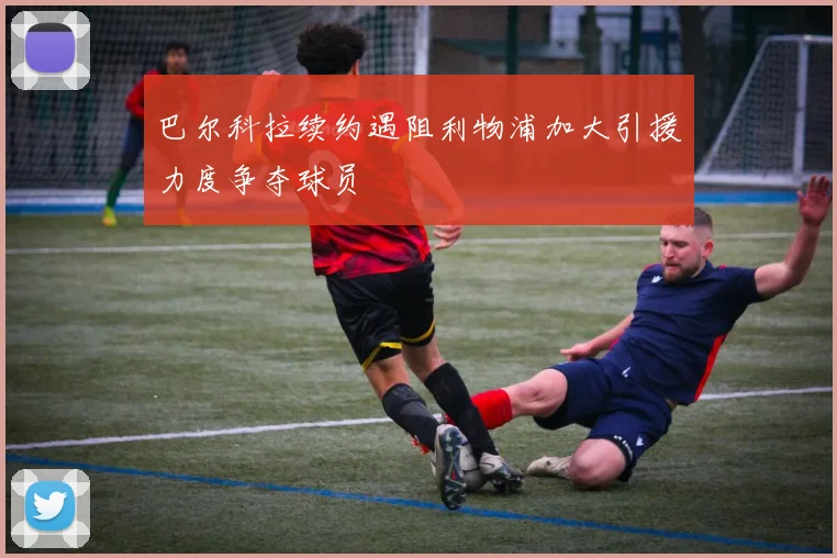 巴尔科拉续约遇阻利物浦加大引援力度争夺球员