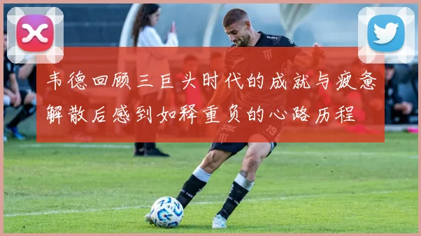 韦德回顾三巨头时代的成就与疲惫解散后感到如释重负的心路历程